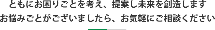 ともにお困りごとを考え、提案し未来を創造しますお悩みごとがございましたら、お気軽にご相談ください